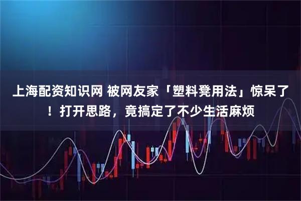 上海配资知识网 被网友家「塑料凳用法」惊呆了！打开思路，竟搞定了不少生活麻烦