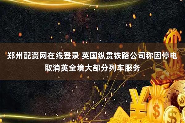 郑州配资网在线登录 英国纵贯铁路公司称因停电取消英全境大部分列车服务