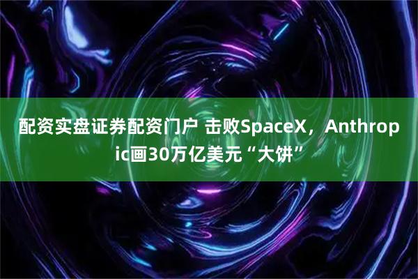 配资实盘证券配资门户 击败SpaceX，Anthropic画30万亿美元“大饼”