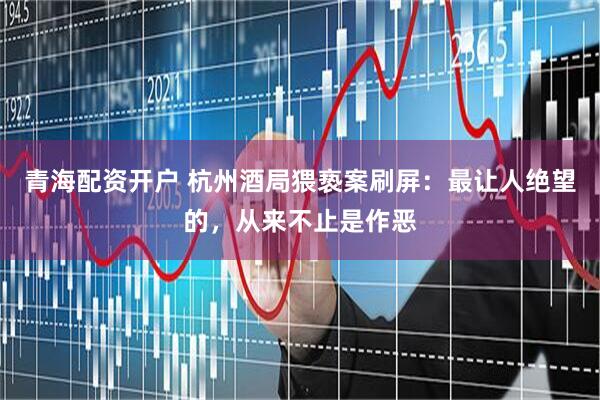 青海配资开户 杭州酒局猥亵案刷屏：最让人绝望的，从来不止是作恶