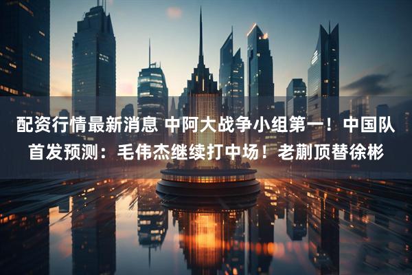 配资行情最新消息 中阿大战争小组第一！中国队首发预测：毛伟杰继续打中场！老蒯顶替徐彬
