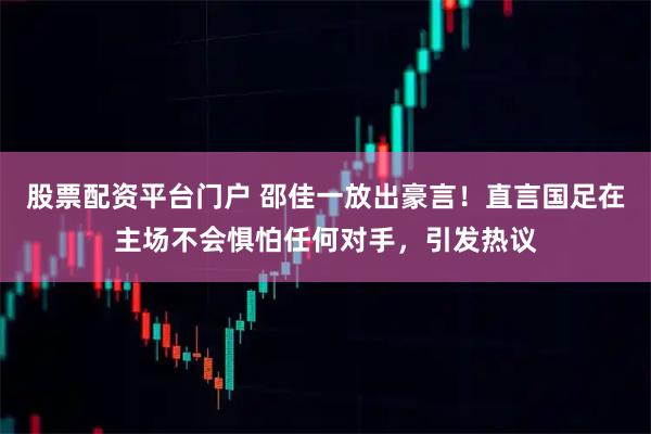 股票配资平台门户 邵佳一放出豪言！直言国足在主场不会惧怕任何对手，引发热议